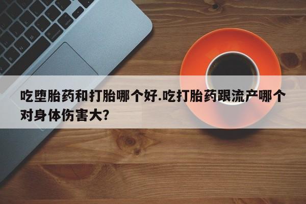 打胎药联系微信吃堕胎药和打胎哪个好.吃打胎药跟流产哪个对身体伤害大？