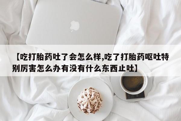 打胎药联系微信【吃打胎药吐了会怎么样,吃了打胎药呕吐特别厉害怎么办有没有什么东西止吐】