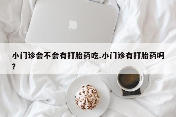 打胎药联系微信小门诊会不会有打胎药吃.小门诊有打胎药吗？