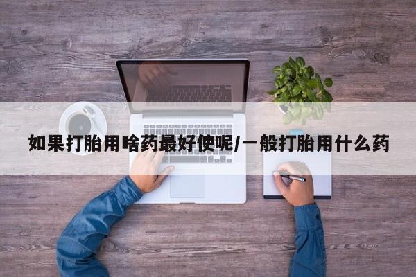 打胎药联系微信如果打胎用啥药最好使呢/一般打胎用什么药