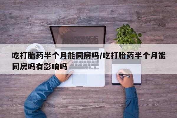 打胎药联系微信吃打胎药半个月能同房吗/吃打胎药半个月能同房吗有影响吗