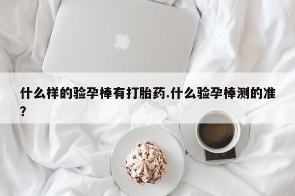 打胎药联系微信什么样的验孕棒有打胎药.什么验孕棒测的准？