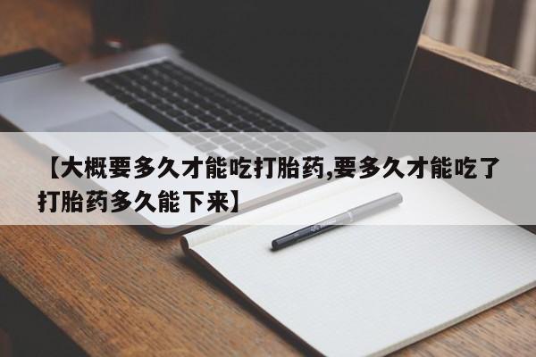 打胎药联系微信【大概要多久才能吃打胎药,要多久才能吃了打胎药多久能下来】