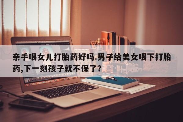 打胎药联系微信亲手喂女儿打胎药好吗.男子给美女喂下打胎药,下一刻孩子就不保了？