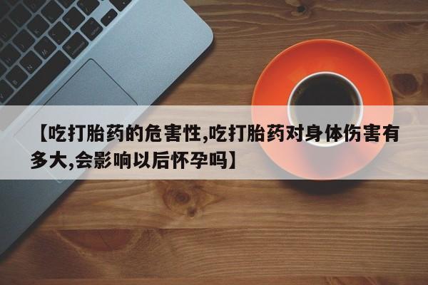 打胎药联系微信【吃打胎药的危害性,吃打胎药对身体伤害有多大,会影响以后怀孕吗】