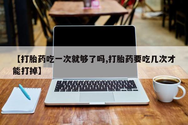打胎药联系微信【打胎药吃一次就够了吗,打胎药要吃几次才能打掉】