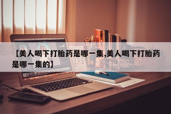 打胎药联系微信【美人喝下打胎药是哪一集,美人喝下打胎药是哪一集的】