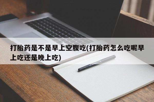 打胎药联系微信打胎药是不是早上空腹吃(打胎药怎么吃呢早上吃还是晚上吃)