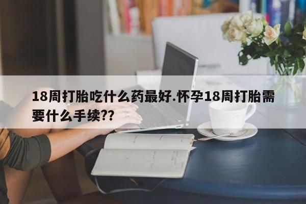 打胎药联系微信18周打胎吃什么药最好.怀孕18周打胎需要什么手续??
