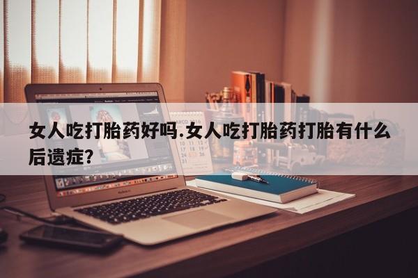 打胎药联系微信女人吃打胎药好吗.女人吃打胎药打胎有什么后遗症？