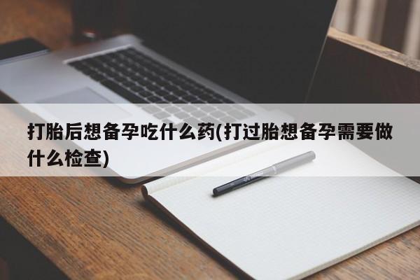 打胎药联系微信打胎后想备孕吃什么药(打过胎想备孕需要做什么检查)
