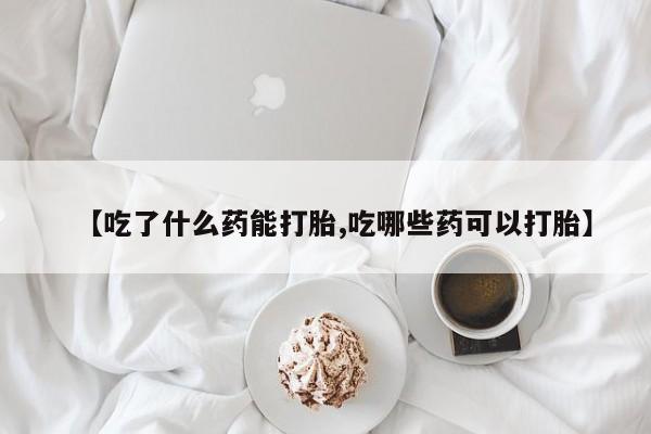 打胎药联系微信【吃了什么药能打胎,吃哪些药可以打胎】