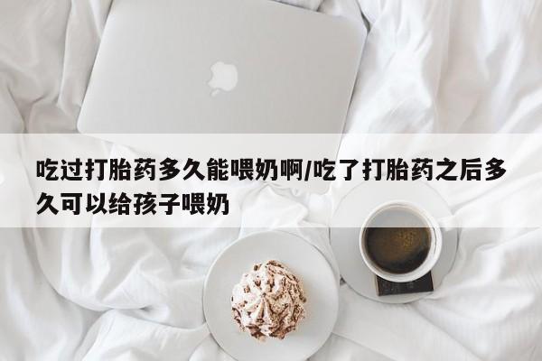 打胎药联系微信吃过打胎药多久能喂奶啊/吃了打胎药之后多久可以给孩子喂奶