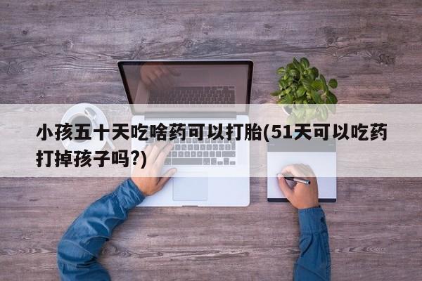 打胎药联系微信小孩五十天吃啥药可以打胎(51天可以吃药打掉孩子吗?)