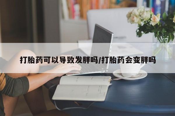 打胎药联系微信打胎药可以导致发胖吗/打胎药会变胖吗