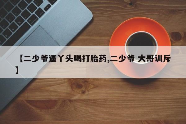 打胎药联系微信【二少爷逼丫头喝打胎药,二少爷 大哥训斥】