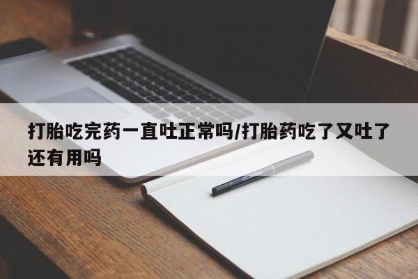 打胎药联系微信打胎吃完药一直吐正常吗/打胎药吃了又吐了还有用吗
