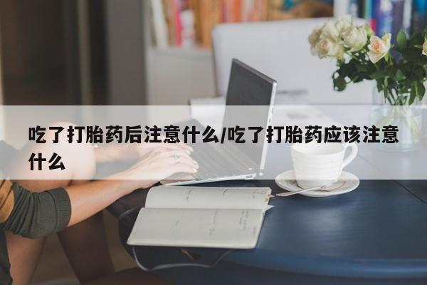 打胎药联系微信吃了打胎药后注意什么/吃了打胎药应该注意什么