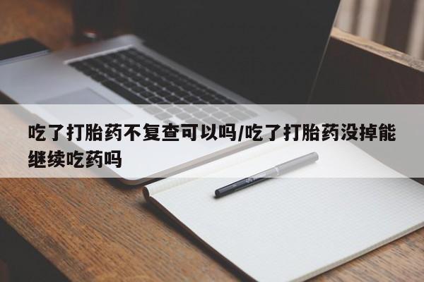 打胎药联系微信吃了打胎药不复查可以吗/吃了打胎药没掉能继续吃药吗