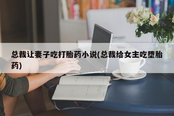 打胎药联系微信总裁让妻子吃打胎药小说(总裁给女主吃堕胎药)