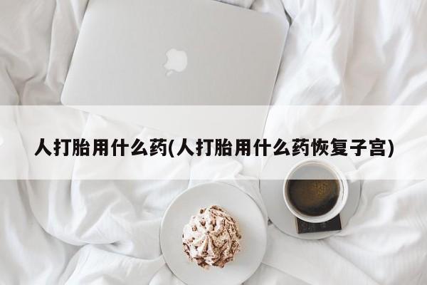 打胎药联系微信人打胎用什么药(人打胎用什么药恢复子宫)