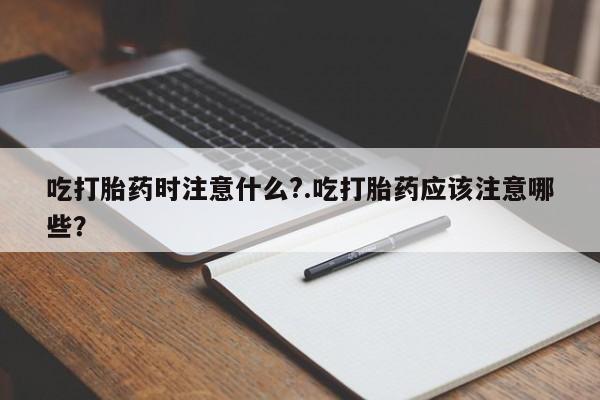 打胎药联系微信吃打胎药时注意什么?.吃打胎药应该注意哪些?