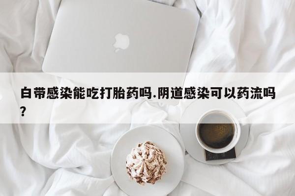 打胎药联系微信白带感染能吃打胎药吗.阴道感染可以药流吗?