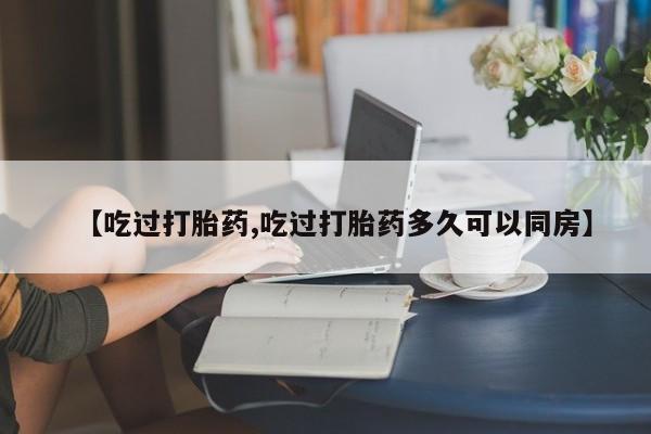 打胎药联系微信【吃过打胎药,吃过打胎药多久可以同房】