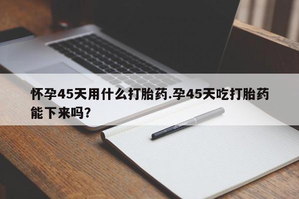 打胎药联系微信怀孕45天用什么打胎药.孕45天吃打胎药能下来吗?