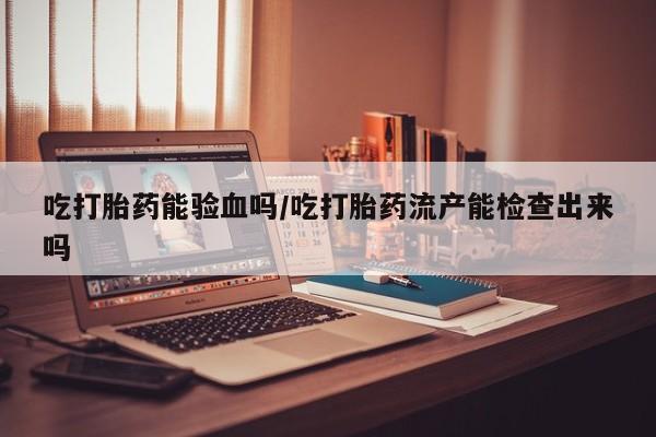 打胎药联系微信吃打胎药能验血吗/吃打胎药流产能检查出来吗